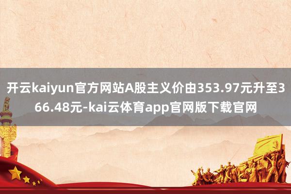 开云kaiyun官方网站A股主义价由353.97元升至366.48元-kai云体育app官网版下载官网