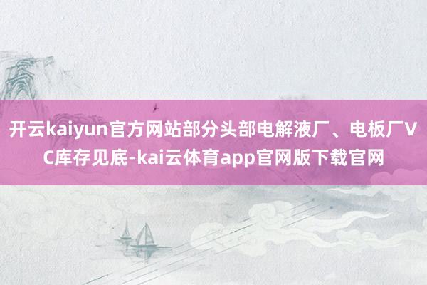 开云kaiyun官方网站部分头部电解液厂、电板厂VC库存见底-kai云体育app官网版下载官网