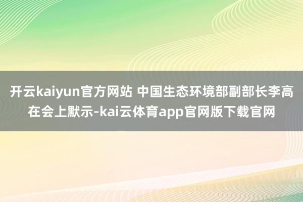 开云kaiyun官方网站 中国生态环境部副部长李高在会上默示-kai云体育app官网版下载官网