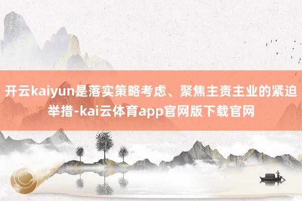 开云kaiyun是落实策略考虑、聚焦主责主业的紧迫举措-kai云体育app官网版下载官网