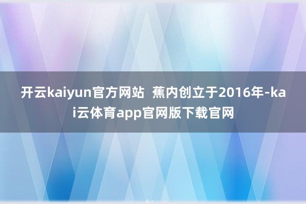 开云kaiyun官方网站  蕉内创立于2016年-kai云体育app官网版下载官网