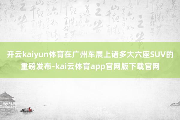 开云kaiyun体育在广州车展上诸多大六座SUV的重磅发布-kai云体育app官网版下载官网