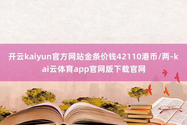 开云kaiyun官方网站金条价钱42110港币/两-kai云体育app官网版下载官网