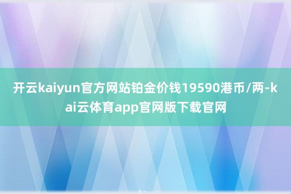 开云kaiyun官方网站铂金价钱19590港币/两-kai云体育app官网版下载官网