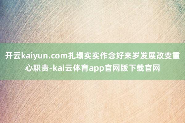 开云kaiyun.com扎塌实实作念好来岁发展改变重心职责-kai云体育app官网版下载官网