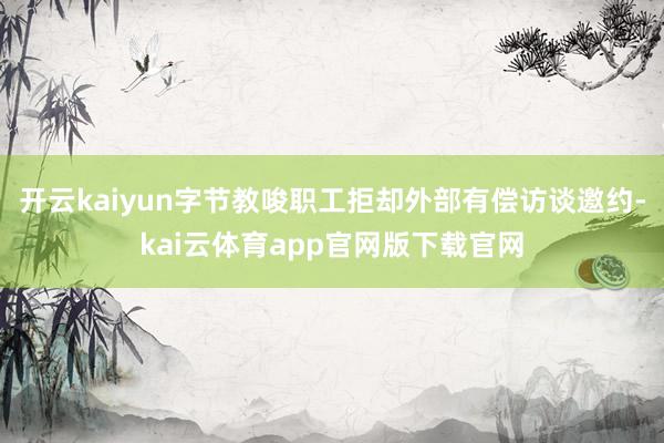 开云kaiyun字节教唆职工拒却外部有偿访谈邀约-kai云体育app官网版下载官网