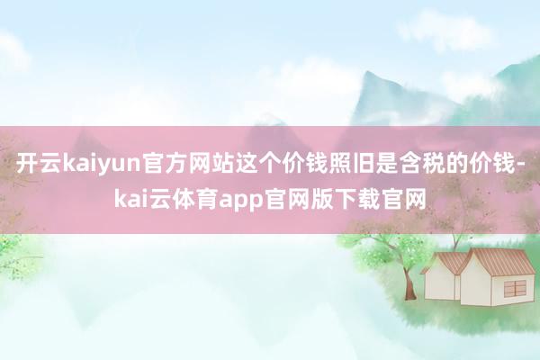 开云kaiyun官方网站这个价钱照旧是含税的价钱-kai云体育app官网版下载官网