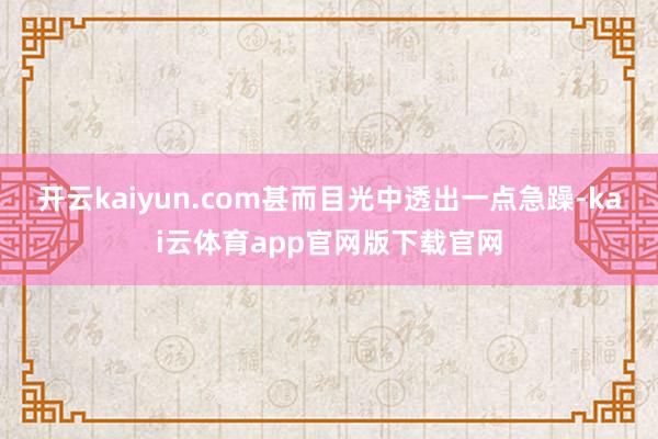 开云kaiyun.com甚而目光中透出一点急躁-kai云体育app官网版下载官网