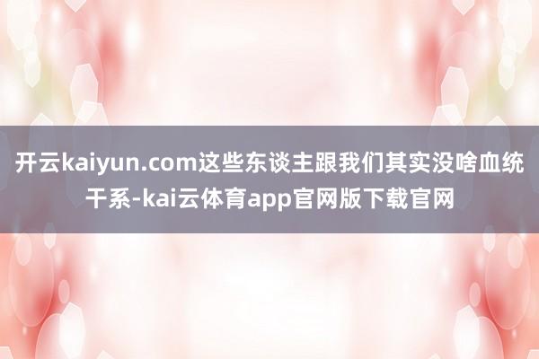 开云kaiyun.com这些东谈主跟我们其实没啥血统干系-kai云体育app官网版下载官网