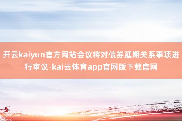 开云kaiyun官方网站会议将对债券延期关系事项进行审议-kai云体育app官网版下载官网