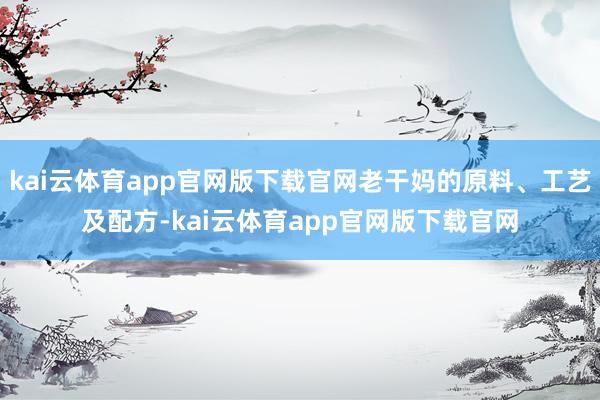 kai云体育app官网版下载官网老干妈的原料、工艺及配方-kai云体育app官网版下载官网
