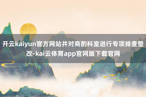 开云kaiyun官方网站并对商酌科室进行专项排查整改-kai云体育app官网版下载官网