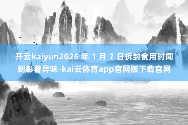 开云kaiyun2026 年 1 月 7 日拆封食用时闻到彰着异味-kai云体育app官网版下载官网