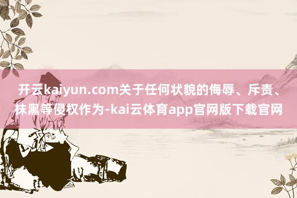 开云kaiyun.com关于任何状貌的侮辱、斥责、抹黑等侵权作为-kai云体育app官网版下载官网