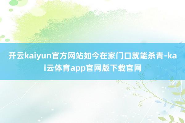 开云kaiyun官方网站如今在家门口就能杀青-kai云体育app官网版下载官网