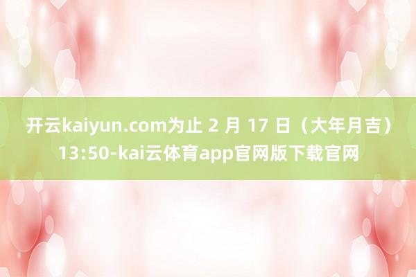 开云kaiyun.com为止 2 月 17 日（大年月吉）13:50-kai云体育app官网版下载官网